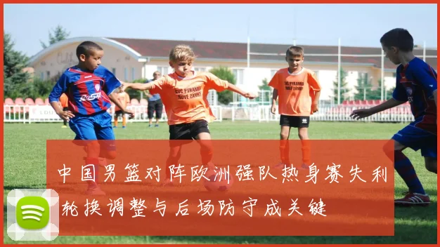 中国男篮对阵欧洲强队热身赛失利 轮换调整与后场防守成关键