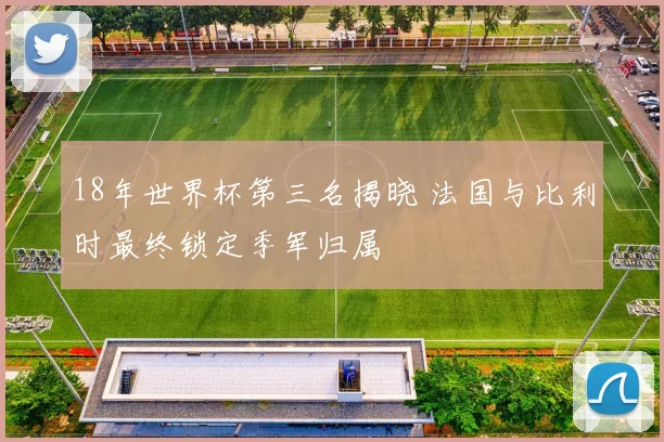 18年世界杯第三名揭晓 法国与比利时最终锁定季军归属