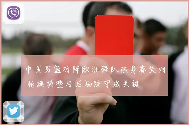 中国男篮对阵欧洲强队热身赛失利 轮换调整与后场防守成关键