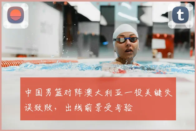 中国男篮对阵澳大利亚一役关键失误致败，出线前景受考验