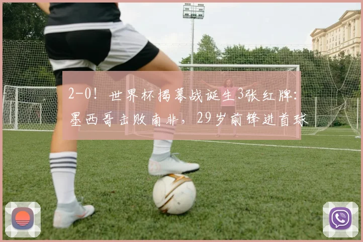 2-0!世界杯揭幕战诞生3张红牌:墨西哥击败南非,29岁前锋进首球