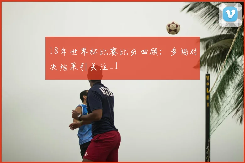 18年世界杯比赛比分回顾:多场对决结果引关注_1