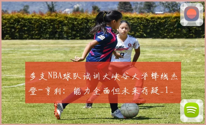 多支NBA球队试训大峡谷大学锋线杰登-亨利：能力全面但未来存疑_1_CBA_快船