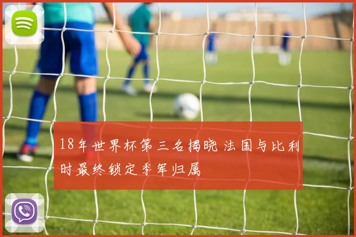 18年世界杯第三名揭晓 法国与比利时最终锁定季军归属