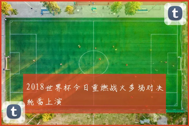 2018世界杯今日重燃战火多场对决轮番上演