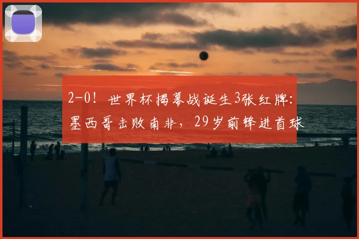 2-0!世界杯揭幕战诞生3张红牌:墨西哥击败南非,29岁前锋进首球