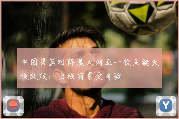 中国男篮对阵澳大利亚一役关键失误致败，出线前景受考验