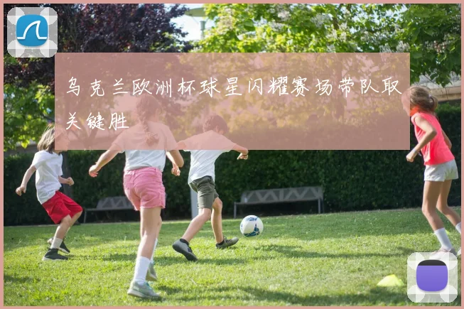 乌克兰欧洲杯球星闪耀赛场带队取关键胜