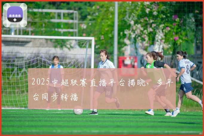 2025中超联赛直播平台揭晓,多平台同步转播