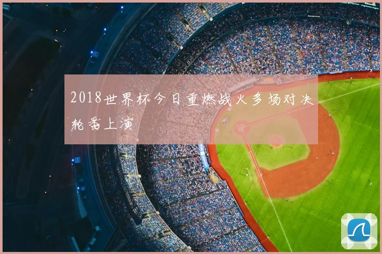 2018世界杯今日重燃战火多场对决轮番上演