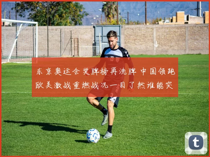 东京奥运会奖牌榜再洗牌 中国领跑欧美激战重燃战况一目了然谁能突围