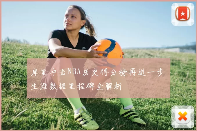 库里冲击NBA历史得分榜再进一步 生涯数据里程碑全解析