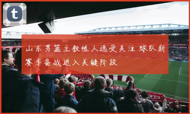 山东男篮主教练人选受关注 球队新赛季备战进入关键阶段