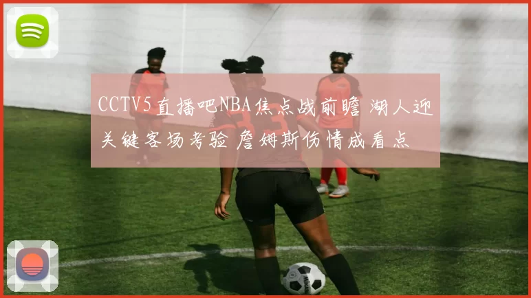 CCTV5直播吧NBA焦点战前瞻 湖人迎关键客场考验 詹姆斯伤情成看点