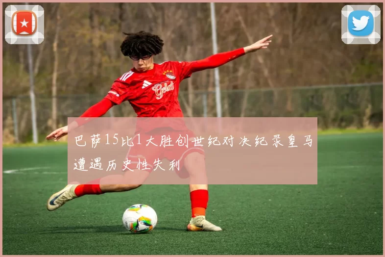 巴萨15比1大胜创世纪对决纪录皇马遭遇历史性失利