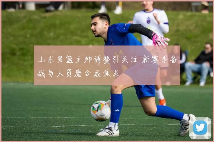 山东男篮主帅调整引关注 新赛季备战与人员磨合成焦点