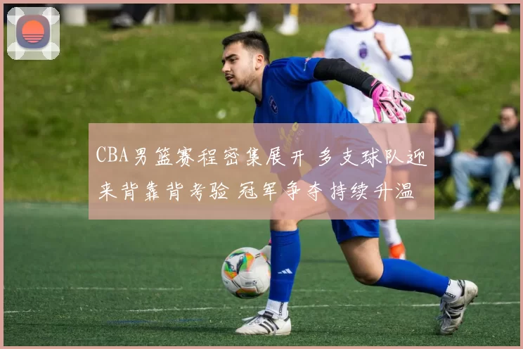 CBA男篮赛程密集展开 多支球队迎来背靠背考验 冠军争夺持续升温