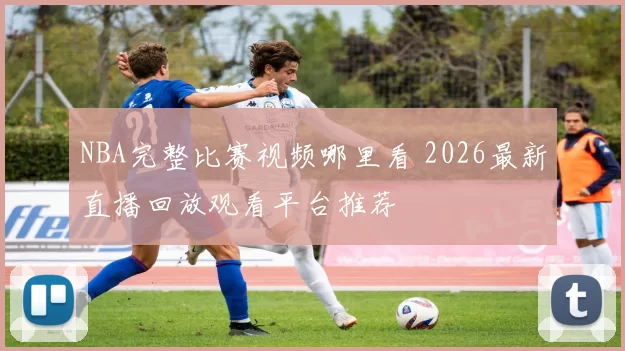 NBA完整比赛视频哪里看 2026最新直播回放观看平台推荐