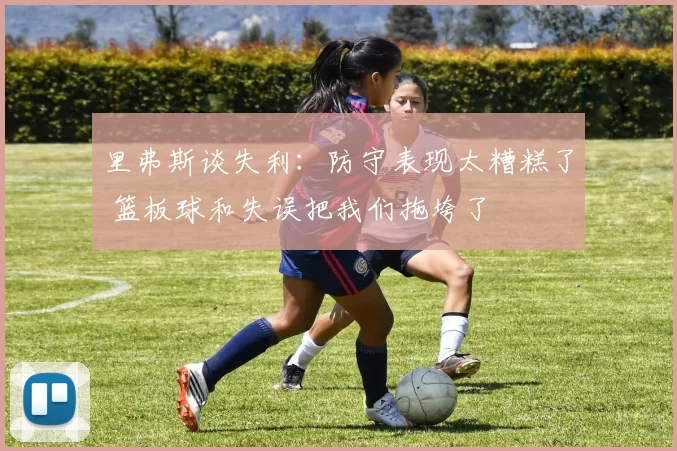 里弗斯谈失利:防守表现太糟糕了 篮板球和失误把我们拖垮了