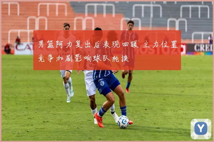 男篮阿力复出后表现回暖 主力位置竞争加剧影响球队轮换