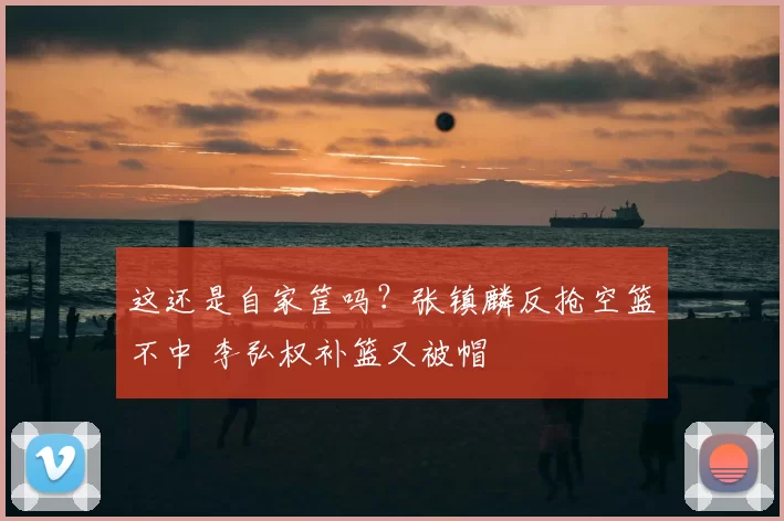 这还是自家筐吗？张镇麟反抢空篮不中 李弘权补篮又被帽