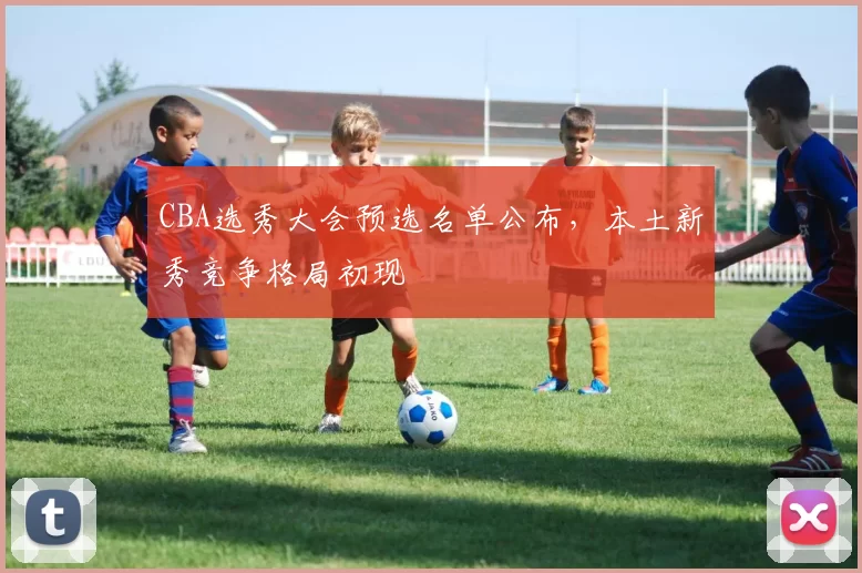 CBA选秀大会预选名单公布，本土新秀竞争格局初现