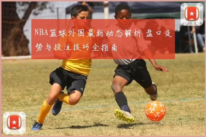 NBA篮球外围最新动态解析 盘口走势与投注技巧全指南