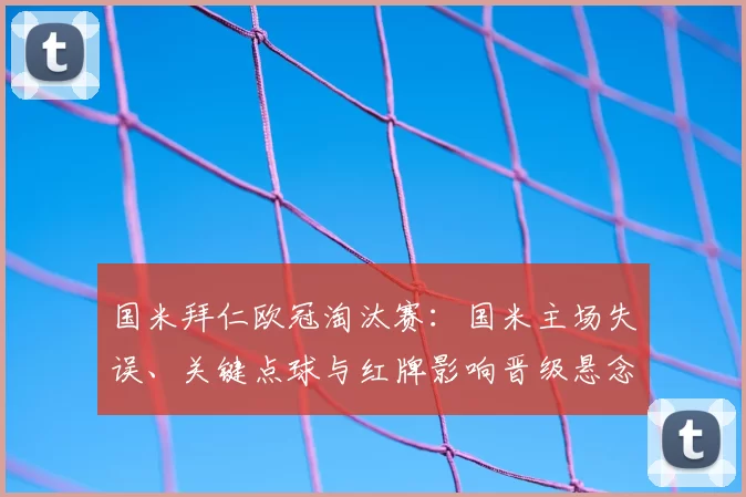国米拜仁欧冠淘汰赛:国米主场失误、关键点球与红牌影响晋级悬念