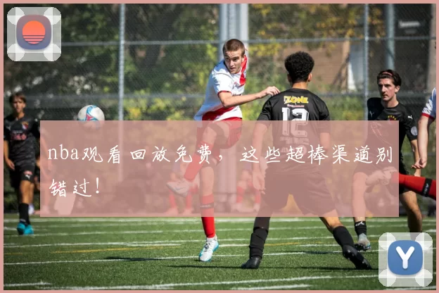 nba观看回放免费，这些超棒渠道别错过！
