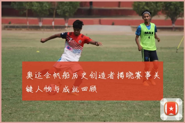 奥运会帆船历史创造者揭晓赛事关键人物与成就回顾