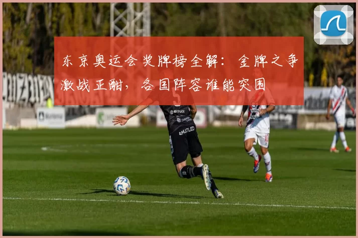 东京奥运会奖牌榜全解:金牌之争激战正酣,各国阵容谁能突围