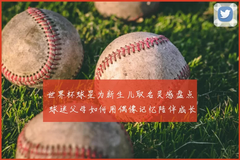 世界杯球星为新生儿取名灵感盘点 球迷父母如何用偶像记忆陪伴成长