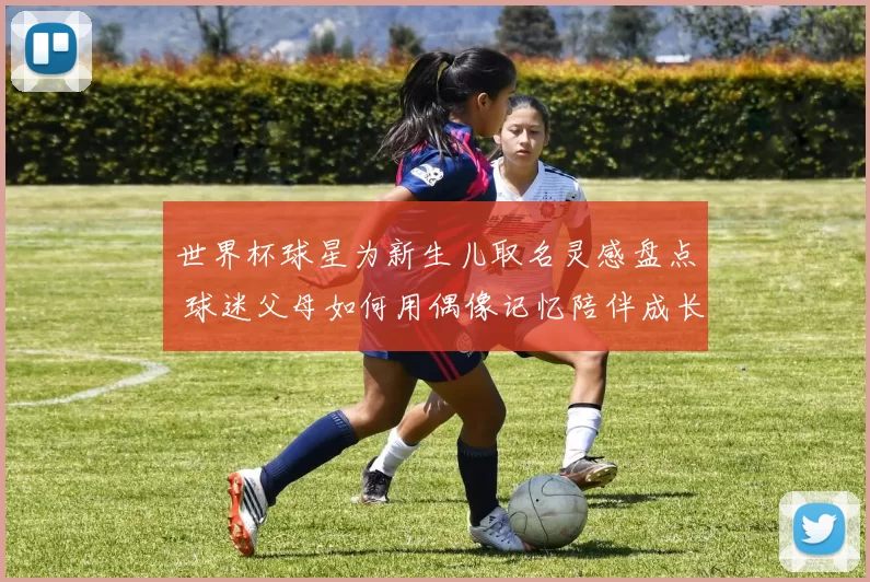 世界杯球星为新生儿取名灵感盘点 球迷父母如何用偶像记忆陪伴成长