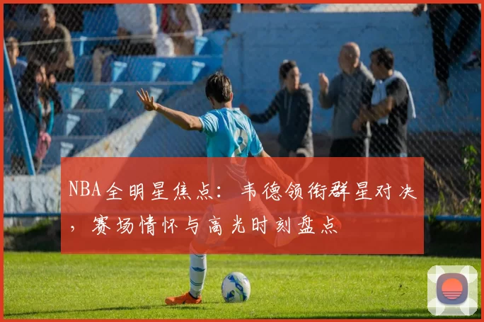 NBA全明星焦点:韦德领衔群星对决,赛场情怀与高光时刻盘点