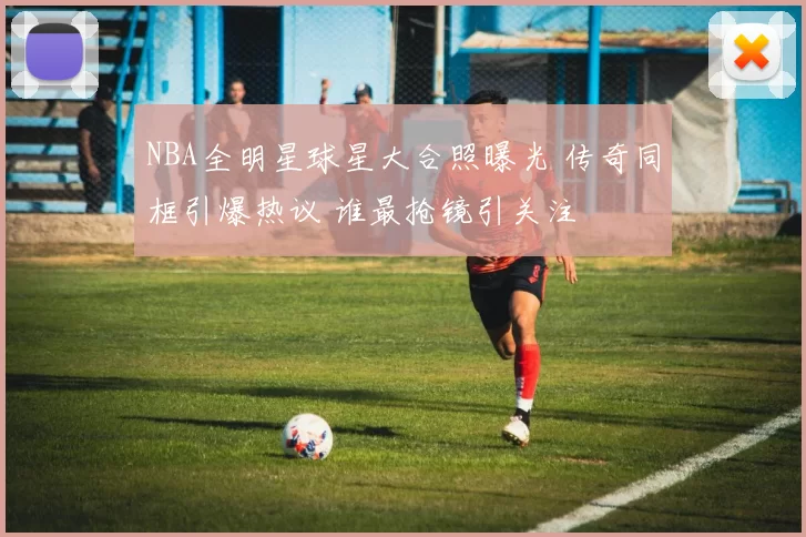 NBA全明星球星大合照曝光 传奇同框引爆热议 谁最抢镜引关注