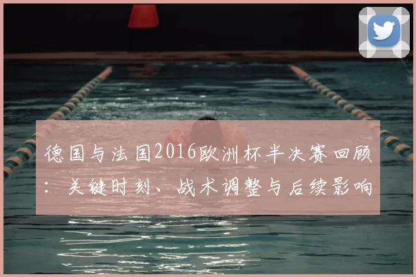 德国与法国2016欧洲杯半决赛回顾:关键时刻、战术调整与后续影响分析