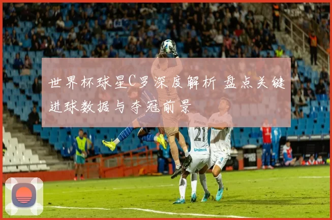 世界杯球星C罗深度解析 盘点关键进球数据与夺冠前景