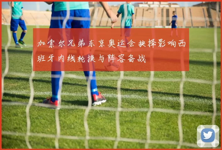 加索尔兄弟东京奥运会抉择影响西班牙内线轮换与阵容备战