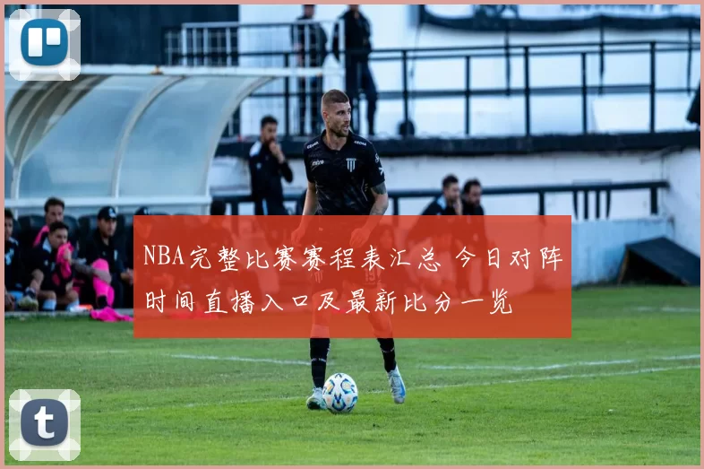 NBA完整比赛赛程表汇总 今日对阵时间直播入口及最新比分一览