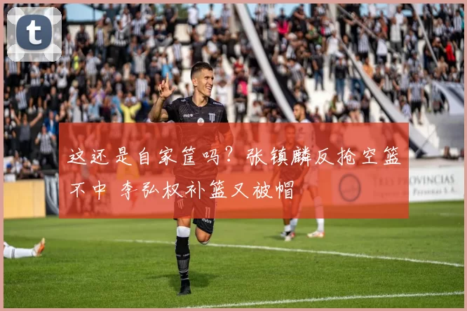 这还是自家筐吗？张镇麟反抢空篮不中 李弘权补篮又被帽