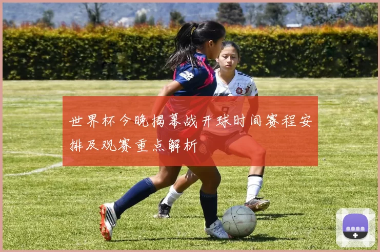 世界杯今晚揭幕战开球时间赛程安排及观赛重点解析