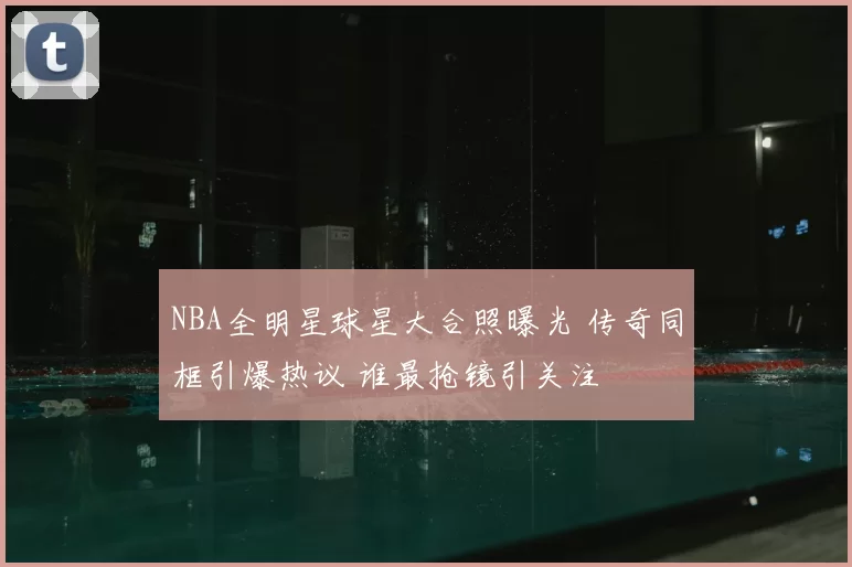 NBA全明星球星大合照曝光 传奇同框引爆热议 谁最抢镜引关注