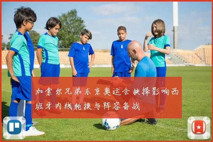 加索尔兄弟东京奥运会抉择影响西班牙内线轮换与阵容备战