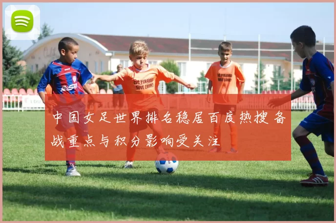 中国女足世界排名稳居百度热搜 备战重点与积分影响受关注