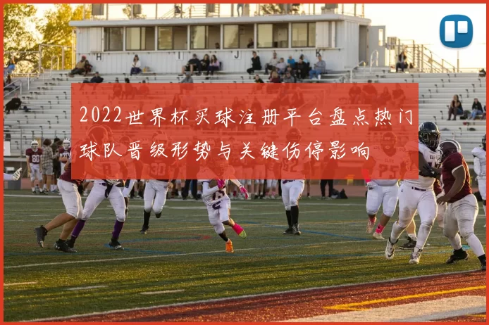 2022世界杯买球注册平台盘点热门球队晋级形势与关键伤停影响