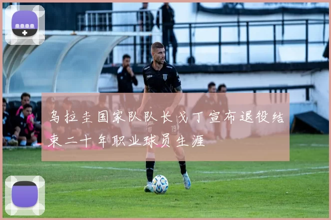 乌拉圭国家队队长戈丁宣布退役结束二十年职业球员生涯