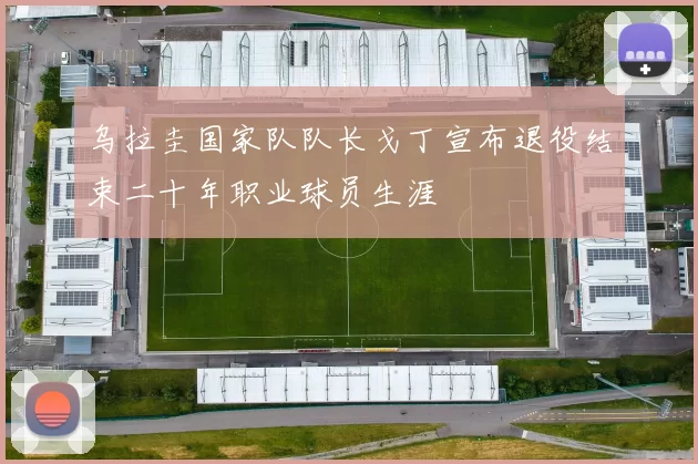 乌拉圭国家队队长戈丁宣布退役结束二十年职业球员生涯