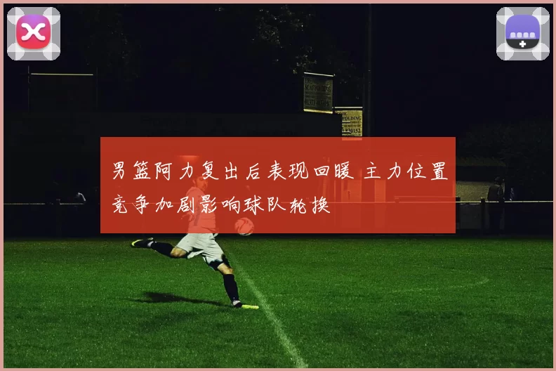 男篮阿力复出后表现回暖 主力位置竞争加剧影响球队轮换