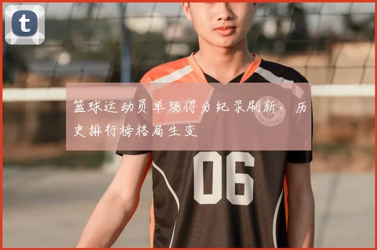 篮球运动员单场得分纪录刷新,历史排行榜格局生变