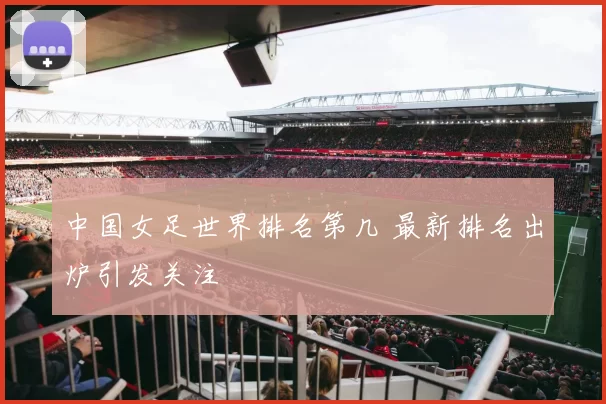 中国女足世界排名第几 最新排名出炉引发关注